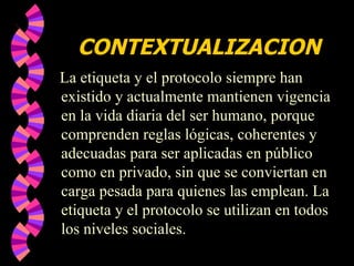 CONTEXTUALIZACION La etiqueta y el protocolo siempre han existido y actualmente mantienen vigencia en la vida diaria del ser humano, porque comprenden reglas lógicas, coherentes y adecuadas para ser aplicadas en público como en privado, sin que se conviertan en carga pesada para quienes las emplean. La etiqueta y el protocolo se utilizan en todos los niveles sociales.  
