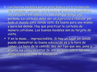 Los buenos modales son un pilar básico en la formación de cualquier persona. Da lo mismo el estatus económico, los estudios realizados o la posición que tenga una persona. La cortesía debe ser un ejercicio a realizar por todo el mundo esté donde esté. Es bueno para uno mismo y para los demás. Hay que practicar la cortesía de manera cotidiana. Los buenos modales son su tarjeta de visita. Y en la mesa ... imprescindible. Si hay un lugar en donde puede demostrar su buena educación es a la hora de comer. La hora de la comida, sea del tipo que sea, pone a prueba los conocimientos de una persona sobre las más elementales normas de educación. 
