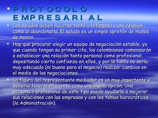 PROTOCOLO EMPRESARIAL Los saludos deben hacerse tanto a la llegada a una reunión como al abandonarla. El saludo es un simple apretón de manos de manos. Hay que procurar elegir un equipo de negociación estable, ya que cuando tengan su primer cita, los colombianos comenzarán a establecer una relación tanto personal como profesional, depositando cierta confianza en ellos, y por lo tanto no sería muy adecuado (ni bueno para el negocio) realizar cambios en el medio de las negociaciones. La figura del representante mediador es un muy importante y debería tenerla en cuenta como una buena opción. Una persona o profesional de este tipo puede ayudarle a mejorar sus relaciones con las empresas y con los temas burocráticos (la Administración). 