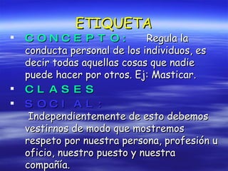 ETIQUETA CONCEPTO:  Regula la conducta personal de los individuos, es decir todas aquellas cosas que nadie puede hacer por otros. Ej: Masticar. CLASES SOCIAL:   Independientemente de esto debemos vestirnos de modo que mostremos respeto por nuestra persona, profesión u oficio, nuestro puesto y nuestra compañía. 