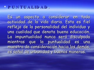 PUNTUALIDAD .   Es un aspecto a considerar en toda actividad de la vida diaria. Esta es fiel reflejo de la personalidad del individuo y una cualidad que denota buena educación. La impuntualidad nunca será disculpada mientras que la puntualidad es una muestra de consideración hacia los demás, es señal de urbanidad y buenas maneras. 