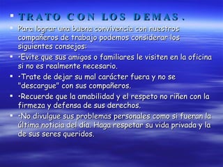 TRATO CON LOS DEMAS. Para lograr una buena convivencia con nuestros compañeros de trabajo podemos considerar los siguientes consejos: • Evite que sus amigos o familiares le visiten en la oficina si no es realmente necesario. • Trate de dejar su mal carácter fuera y no se "descargue" con sus compañeros. • Recuerde que la amabilidad y el respeto no riñen con la firmeza y defensa de sus derechos. • No divulgue sus problemas personales como si fueran la última noticia del día. Haga respetar su vida privada y la de sus seres queridos. 