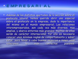 EMPRESARIAL Además de los distintos apartados de la sección sobre el protocolo laboral, hemos querido abrir uno especial sobre el protocolo en la empresa, dado la importancia del mismo en el mundo empresarial. Las relaciones interempresariales, son cada vez más diversas, mas amplias, y abarca entornos más grandes; muchas de ellas serán de carácter internacional. Por ello es necesario conocer unas mínimas reglas de comportamiento y saber estar, para llevar a cabo buenos negocios y tener unas relaciones lo más correctas posibles. 