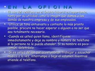EN LA OFICINA El uso del teléfono en el ámbito laboral es importante, tanto por su utilidad como la imagen que damos a los demás de nuestra empresa y de sus empleados. • Utilice un tono entusiasta y conteste lo más pronto posible, procure no hacer esperar a alguien a no ser que sea totalmente necesario. • Cuando es usted quien llama, identifíquese inmediatamente y deje su nombre y número de teléfono si la persona no le puede atender. Si su nombre es poco común, deletréelo. • Si es usted de los que acostumbran trabajar y escuchar música a la vez, interrumpa o baje el volumen mientras atiende el teléfono. 