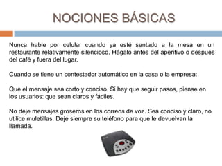  Realizar preguntas oportunamenteNOCIONES BÁSICASSea siempre lo más puntual posible para llegar a una cita o iniciar una reunión. Las tarjetas personales se entregan al saludar o al salir, no en la mitad de la conversación. El nombre debe ir en dirección de quien la recibe para que la pueda leer.El lenguaje corporal también es importante. Los hombres, sentados con mujeres, no deben cruzar la pierna. Es mejor sentarse con los pies separados no más allá del ancho de la cadera. Las mujeres tampoco deben cruzarlas.