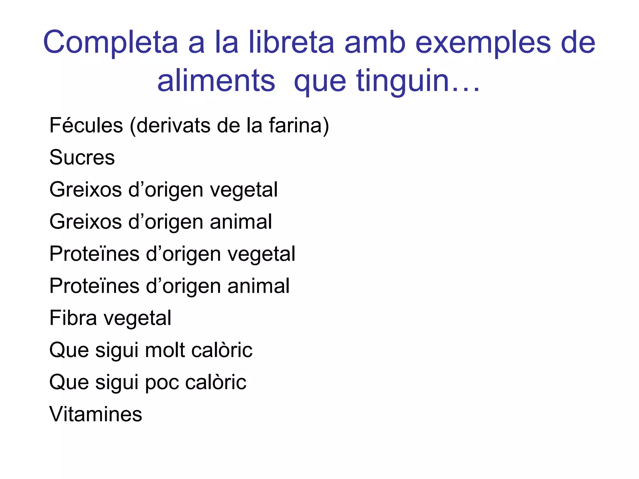 Completa a la libreta amb exemples de
aliments que tinguin…
Fécules (derivats de la farina)
Sucres
Greixos d’origen vegetal
Greixos d’origen animal
Proteïnes d’origen vegetal
Proteïnes d’origen animal
Fibra vegetal
Que sigui molt calòric
Que sigui poc calòric
Vitamines
 