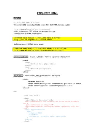 ETIQUETES HTML
DOCTYPE

"-//W3C//DTD HTML 4.01//EN"
“Document DTD publicat pel W3C, versió 4.01 de l’HTML /Idioma anglès”

"http://www.w3.org/TR/html4/strict.dtd"
Indica el document DTD utilitzat per a aquest doctype
Si el documen és HTML farem servir:

<!DOCTYPE html PUBLIC "-//W3C//DTD HTML 4.01//EN"
"http://www.w3.org/TR/html4/strict.dtd">

Si el document és XHTML farem servir:

<!DOCTYPE html PUBLIC "-//W3C//DTD XHTML 1.0 Strict//EN"
"http://www.w3.org/TR/xhtml1/DTD/xhtml1-strict.dtd">



DOCUMENT HTML <html> </html> – Inclou la capçalera i el document
           <html>
              <head>
                 <title>Títol de la pàgina</title>
              </head>
              <body>
                 <h1>Enunciat principal</h1>
              </body>
           </html>

CAPÇALERA – Inclou idioma, títol, paraules clau I descripció
           <head>
                 <title> </title>
                 <meta name=”description” content=”el que conté la web”>
                 <meta name=”keywords” content=”paraules clau”>
           </head>

---

            <html lang="en-GB">

            <head>
              <title>Títol de la pàgina</title>
              <meta name="description" content="Això és una pàgina d’exemple
            per a
               poder memoritzar les etiquetes">
              <meta name="keywords" content="etiquetes, capçalera, clau, uoc,
            codi">
              <style type="text/css">
                body{
                   background:#000;
                   color:#ccc;
                   font-family: helvetica, arial, sans-serif;
                }
              </style>
            </head>
 