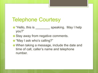 Telephone Courtesy
 “Hello, this is ________ speaking. May I help
you?”
 Stay away from negative comments.
 “May I ask who’s calling?”
 When taking a message, include the date and
time of call, caller’s name and telephone
number.
 
