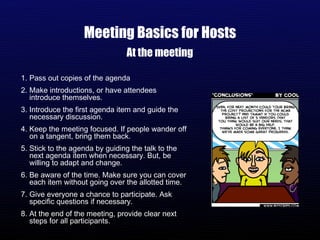 Meeting Basics for Hosts At the meeting Pass out copies of the agenda Make introductions, or have attendees introduce themselves. Introduce the first agenda item and guide the necessary discussion. Keep the meeting focused. If people wander off on a tangent, bring them back. Stick to the agenda by guiding the talk to the next agenda item when necessary. But, be willing to adapt and change. Be aware of the time. Make sure you can cover each item without going over the allotted time. Give everyone a chance to participate. Ask specific questions if necessary.  At the end of the meeting, provide clear next steps for all participants. 