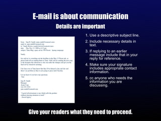 E-mail is about communication Details are important Give your readers what they need to proceed. Use a descriptive subject line. Include necessary details in text. If replying to an earlier message include that in your reply for reference. Make sure your signature includes appropriate contact information. cc anyone who needs the information you are discussing.  
