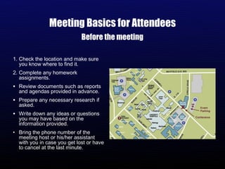 Meeting Basics for Attendees Check the location and make sure you know where to find it. Complete any homework assignments. Review documents such as reports and agendas provided in advance. Prepare any necessary research if asked. Write down any ideas or questions you may have based on the information provided. Bring the phone number of the meeting host or his/her assistant with you in case you get lost or have to cancel at the last minute. Before the meeting 