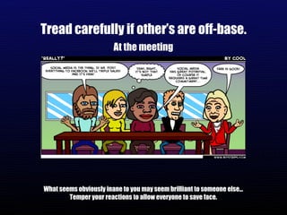 Tread carefully if other’s are off-base. At the meeting What seems obviously inane to you may seem brilliant to someone else... Temper your reactions to allow everyone to save face. 