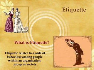Etiquette What is Etiquette? Etiquette relates to a code of behaviour among people  within an organisation,  group or society 