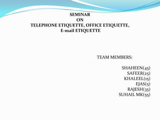 SEMINAR
                  ON
TELEPHONE ETIQUETTE, OFFICE ETIQUETTE,
           E-mail ETIQUETTE




                         TEAM MEMBERS:

                                  SHAHEEN(45)
                                    SAFEER(25)
                                   KHALEEL(15)
                                        EJAS(5)
                                    RAJESH(35)
                                 SUHAIL MK(55)
 