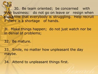 30.  Be team oriented;  be concerned  with  
your business:   do not go on leave or  resign when 
you know that everybody is struggling.  Help recruit 
if there is a shortage  of hands. 
3l.  Make things happen;  do not just watch nor be 
in denial of problems;
32.  Be mature.
33.  Smile, no matter how unpleasant the day 
maybe.
34.  Attend to unpleasant things first.
 