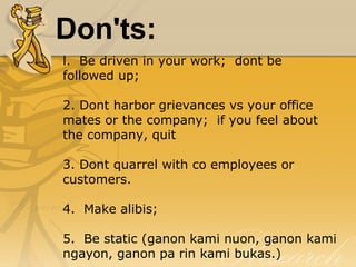 Don'ts:
l.  Be driven in your work;  dont be 
followed up;
2. Dont harbor grievances vs your office 
mates or the company;  if you feel about 
the company, quit
3. Dont quarrel with co employees or 
customers.
4.  Make alibis;
5.  Be static (ganon kami nuon, ganon kami 
ngayon, ganon pa rin kami bukas.)
 