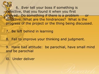 6.  Ever tell your boss if something is 
defective, that you found it when you first 
arrived.  Do something if there is a problem  or 
defective. What are the hindrances?  What is the 
progress of the project or the thing being discussed.
7.  Be left behind in learning
8.  Fail to improve your thinking and judgment.
9.  Have bad attitude:  be parochial, have small mind 
and be parochial
l0.  Under deliver
 