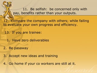 11.  Be selfish:  be concerned only with 
pay, benefits rather than your outputs.
12.  Compare the company with others; while failing 
to evaluate your own progress and efficiency.
 13.  If you are trainee:
   1.  Have zero deliverables
2.  Be pasaway
3.  Accept new ideas and training
4.  Go home if your co workers are still at it.
 