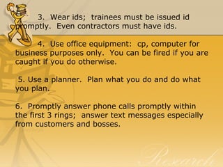 3.  Wear ids;  trainees must be issued id 
promptly.  Even contractors must have ids.
4.  Use office equipment:  cp, computer for 
business purposes only.  You can be fired if you are 
caught if you do otherwise.
 5. Use a planner.  Plan what you do and do what 
you plan.
6.  Promptly answer phone calls promptly within 
the first 3 rings;  answer text messages especially 
from customers and bosses.
 