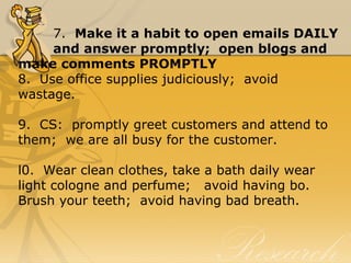 7.  Make it a habit to open emails DAILY 
and answer promptly;  open blogs and 
make comments PROMPTLY
8.  Use office supplies judiciously;  avoid 
wastage.
9.  CS:  promptly greet customers and attend to 
them;  we are all busy for the customer.
l0.  Wear clean clothes, take a bath daily wear 
light cologne and perfume;   avoid having bo.  
Brush your teeth;  avoid having bad breath.
 