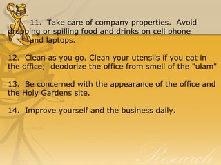 11.  Take care of company properties.  Avoid 
dropping or spilling food and drinks on cell phone 
and laptops.
12.  Clean as you go. Clean your utensils if you eat in 
the office;  deodorize the office from smell of the "ulam"
13.  Be concerned with the appearance of the office and 
the Holy Gardens site.
14.  Improve yourself and the business daily.
 