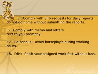 l5.  Comply with 3ffb requests for daily reports;  
do not go home without submitting the reports. 
l6.  Comply with memo and letters 
text to you promptly
17.  Be serious;  avoid horseplay's during working 
hours.
18.  DIN;  finish your assigned work fast without fuss. 
 