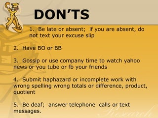 DON’TS
1.  Be late or absent;  if you are absent, do 
not text your excuse slip
2.  Have BO or BB
3.  Gossip or use company time to watch yahoo 
news or you tube or fb your friends
4.  Submit haphazard or incomplete work with 
wrong spelling wrong totals or difference, product, 
quotient
5.  Be deaf;  answer telephone  calls or text 
messages.
 