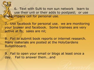 6.  Text with SuN to non sun network   learn to 
use their unli or their adds to postpaid;  or use 
the company cell for personal use.
7.  Use facebook for personal use.  we are monitoring 
your brower and facebook.  Some trainees are very 
active at fb;  sales are nil;
8.  Fail to submit book reports or internet research.  
Many materials are posted at the HolyGardens 
Bulletinboard.
9.  Fail to open your email or blogs at least once a 
day.   Fail to answer them...and
 