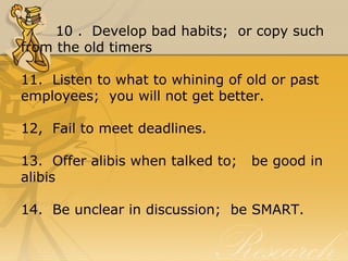 10 .  Develop bad habits;  or copy such 
from the old timers
11.  Listen to what to whining of old or past 
employees;  you will not get better.
12,  Fail to meet deadlines.
13.  Offer alibis when talked to;   be good in 
alibis
14.  Be unclear in discussion;  be SMART.
 
