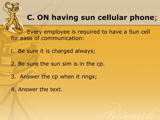 C. ON having sun cellular phone;
Every employee is required to have a Sun cell 
for ease of communication:
l.  Be sure it is charged always;
2. Be sure the sun sim is in the cp.
3.  Answer the cp when it rings;
4. Answer the text.
 