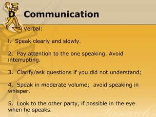 D Communication
Verbal:
l.  Speak clearly and slowly.
2.  Pay attention to the one speaking. Avoid 
interrupting.
3.  Clarify/ask questions if you did not understand;
4.  Speak in moderate volume;  avoid speaking in 
whisper.
5.  Look to the other party, if possible in the eye 
when he speaks.
 