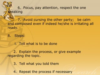 6.  Focus, pay attention, respect the one 
speaking
7.  Avoid cursing the other party;   be calm 
and composed even if indeed he/she is irritating all 
ready.
8.   Steps:
      l.  Tell what is to be done
     2.  Explain the process, or give example 
regarding the topic.
     3.  Tell what you told them
     4.  Repeat the process if necessary
 