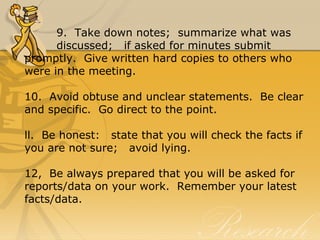 9.  Take down notes;  summarize what was 
discussed;   if asked for minutes submit 
promptly.  Give written hard copies to others who 
were in the meeting.
10.  Avoid obtuse and unclear statements.  Be clear 
and specific.  Go direct to the point.
ll.  Be honest:   state that you will check the facts if 
you are not sure;   avoid lying.
12,  Be always prepared that you will be asked for 
reports/data on your work.  Remember your latest 
facts/data.
 