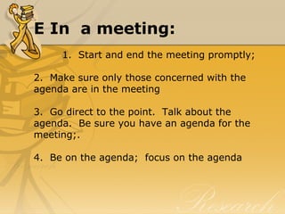 E In a meeting:
1.  Start and end the meeting promptly;
2.  Make sure only those concerned with the 
agenda are in the meeting
3.  Go direct to the point.  Talk about the 
agenda.  Be sure you have an agenda for the 
meeting;.
4.  Be on the agenda;  focus on the agenda
 