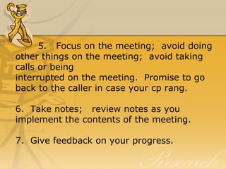 5.   Focus on the meeting;  avoid doing 
other things on the meeting;  avoid taking 
calls or being
interrupted on the meeting.  Promise to go 
back to the caller in case your cp rang.
6.  Take notes;   review notes as you 
implement the contents of the meeting.
7.  Give feedback on your progress.
 