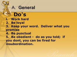 A.  General
Do's
l.   Work hard
2.  Be loyal
3.  Keep your word.  Deliver what you 
promise
4.  Be punctual
5.  Be obedient -  do as you told;  if 
you dont, you can be fired for 
insubordination.
 