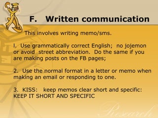 F. Written communication
      This involves writing memo/sms.
l.  Use grammatically correct English;  no jojemon 
or avoid  street abbreviation.  Do the same if you 
are making posts on the FB pages;
2.  Use the normal format in a letter or memo when 
making an email or responding to one.
3.  KISS:   keep memos clear short and specific:  
KEEP IT SHORT AND SPECIFIC
 