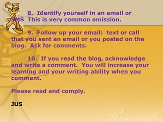 8. Identify yourself in an email or
SMS This is very common omission.
9. Follow up your email: text or call
that you sent an email or you posted on the
blog. Ask for comments.
10. If you read the blog, acknowledge
and write a comment. You will increase your
learning and your writing ability when you
comment.
Please read and comply.
JUS
 
 
