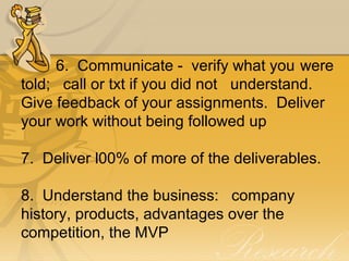 6.  Communicate -  verify what you were 
told;   call or txt if you did not  understand.  
Give feedback of your assignments.  Deliver 
your work without being followed up
7.  Deliver l00% of more of the deliverables.
8.  Understand the business:   company 
history, products, advantages over the 
competition, the MVP
 