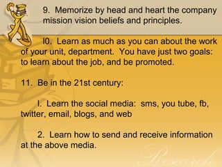 9.  Memorize by head and heart the company 
mission vision beliefs and principles.
l0.  Learn as much as you can about the work 
of your unit, department.  You have just two goals:  
to learn about the job, and be promoted.
11.  Be in the 21st century:
       l.  Learn the social media:  sms, you tube, fb, 
twitter, email, blogs, and web
       2.  Learn how to send and receive information 
at the above media.
 