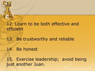 12. Learn to be both effective and
efficient
13. Be trustworthy and reliable
14. Be honest
15. Exercise leadership; avoid being
just another Juan.
 