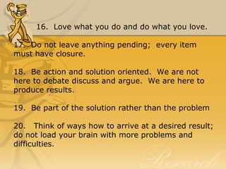 16. Love what you do and do what you love.
17. Do not leave anything pending; every item
must have closure.
18. Be action and solution oriented. We are not
here to debate discuss and argue. We are here to
produce results.
19. Be part of the solution rather than the problem
20. Think of ways how to arrive at a desired result;
do not load your brain with more problems and
difficulties.
 