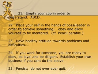 21, Empty your cup in order to
understand. ABCD.
22. Place your self in the hands of boss/leader in
order to achieve something; obey and allow
yourself to be mentored. (cf. Pencil parable.)
23. Have healthy attitude towards problems and
difficulties.
24. If you work for someone, you are ready to
obey, be loyal and be diligent. Establish your own
business if you cant do the above.
25. Persist; do not ever ever quit.
 