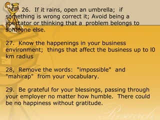 26. If it rains, open an umbrella; if
something is wrong correct it; Avoid being a
spectator or thinking that a problem belongs to
someone else.
27. Know the happenings in your business
environment; things that affect the business up to l0
km radius
28, Remove the words: "impossible" and
"mahirap" from your vocabulary.
29. Be grateful for your blessings, passing through
your employer no matter how humble. There could
be no happiness without gratitude.
 