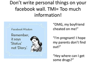 Don’t write personal things on your
facebook wall. TMI= Too much
information!
“OMG, my boyfriend
cheated on me!”
“I’m pregnant! I hope
my parents don’t find
out!”
“Hey where can I get
some drugs?”
 