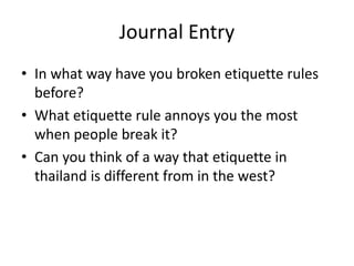 Journal Entry
• In what way have you broken etiquette rules
before?
• What etiquette rule annoys you the most
when people break it?
• Can you think of a way that etiquette in
thailand is different from in the west?
 