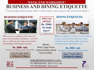 WEEK-END WORKSHOP !
    BUSINESS AND DINING ETIQUETTE
  "A true professional treats others with respect, and expects the same from them".

 BUSINESS ETIQUETTE:                                                DINING ETIQUETTE:
                                                SPECIAL
                                                OFFER:
                                               Rs. 5500/-
                                                for both
                                                 days!*
                                               * Single payment

When you are confident of the rules for                           Get: the confidence to focus on the business,
those critical initial encounters, you will                       hiring, and promotions decisions being
have a solid start for long-term positive                         conducted at the dinner table instead of
relationships and business success .             Venue:           worrying about which fork to use.
            Rs. 3000/- only                 Hotel Sagar Plaza                  Rs. 3000/- only
   Inclusive of Buffet Lunch, Tea/Coffee   1,Bund Garden Road        Inclusive of Sit-down Lunch, Tea/Coffee
          Sat, 6th April 2013,                Pune 411001.                  Sun, 7th April 2013,
          9:30am to 5:30pm                                                  10:30am to 4:00pm
                                  FOR RESERVATIONS CALL:
                                 +91 8805466448 (RENUKA) OR,
                                 +91 9923656630 (PRACHI)    .
 