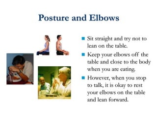 Posture and Elbows
 Sit straight and try not to
lean on the table.
 Keep your elbows off the
table and close to the body
when you are eating.
 However, when you stop
to talk, it is okay to rest
your elbows on the table
and lean forward.
 