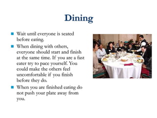 Dining
 Wait until everyone is seated
before eating.
 When dining with others,
everyone should start and finish
at the same time. If you are a fast
eater try to pace yourself. You
could make the others feel
uncomfortable if you finish
before they do.
 When you are finished eating do
not push your plate away from
you.
 