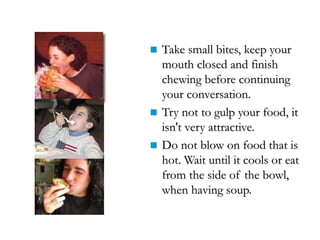  Take small bites, keep your
mouth closed and finish
chewing before continuing
your conversation.
 Try not to gulp your food, it
isn't very attractive.
 Do not blow on food that is
hot. Wait until it cools or eat
from the side of the bowl,
when having soup.
 